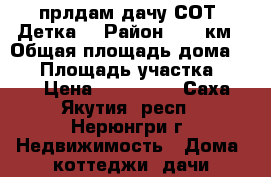 прлдам дачу СОТ “Детка“ › Район ­ 21 км › Общая площадь дома ­ 45 › Площадь участка ­ 900 › Цена ­ 300 000 - Саха (Якутия) респ., Нерюнгри г. Недвижимость » Дома, коттеджи, дачи продажа   